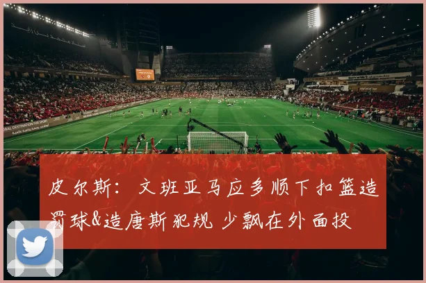 皮尔斯:文班亚马应多顺下扣篮造罚球&造唐斯犯规 少飘在外面投