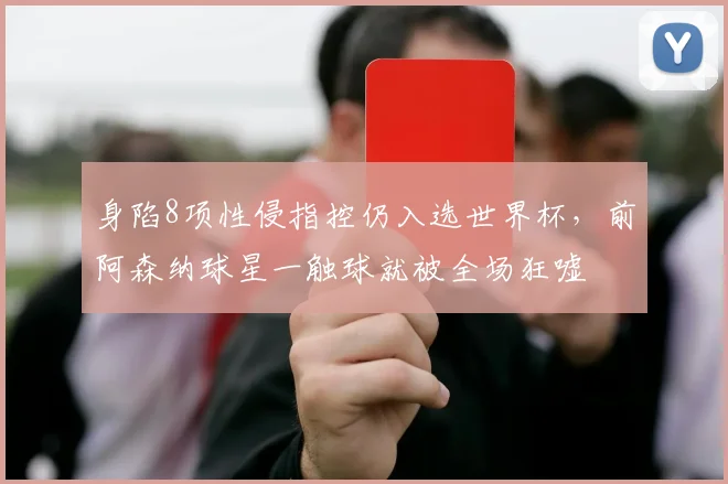 身陷8项性侵指控仍入选世界杯,前阿森纳球星一触球就被全场狂嘘