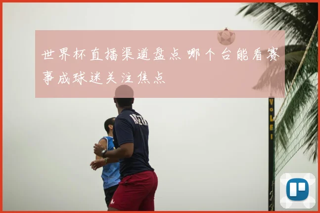 世界杯直播渠道盘点 哪个台能看赛事成球迷关注焦点