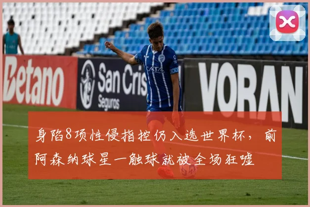 身陷8项性侵指控仍入选世界杯,前阿森纳球星一触球就被全场狂嘘