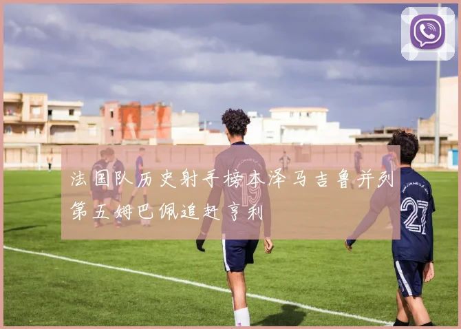 法国队历史射手榜本泽马吉鲁并列第五姆巴佩追赶亨利