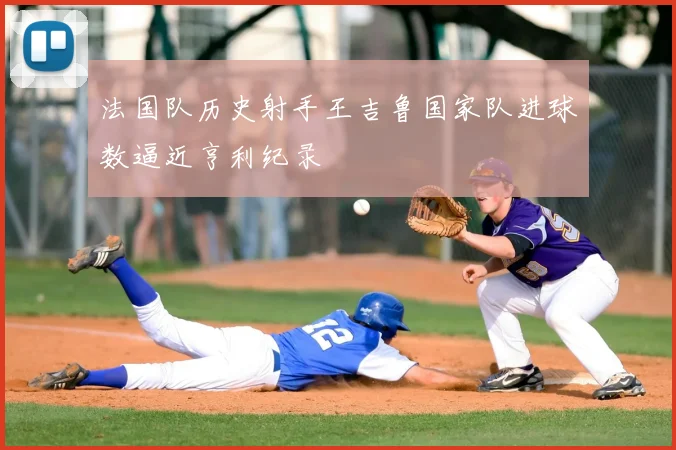 法国队历史射手王吉鲁国家队进球数逼近亨利纪录