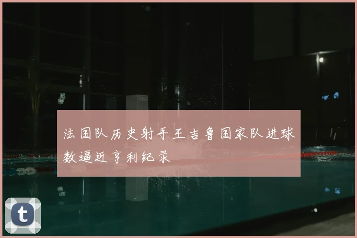 法国队历史射手王吉鲁国家队进球数逼近亨利纪录