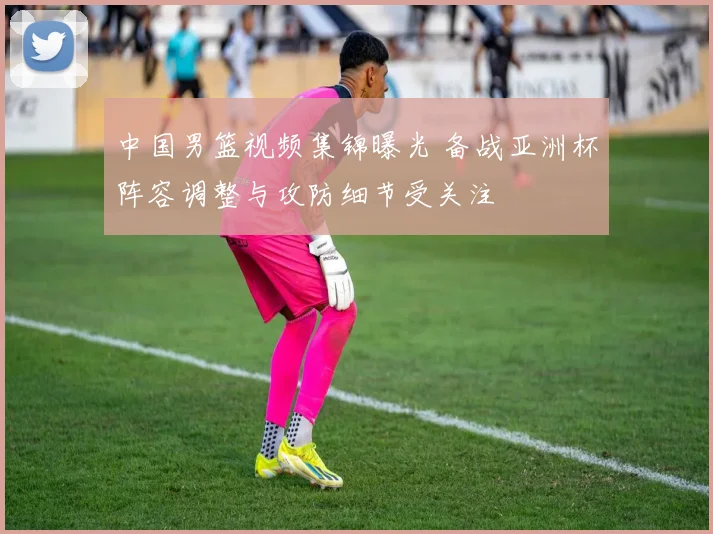 中国男篮视频集锦曝光 备战亚洲杯阵容调整与攻防细节受关注