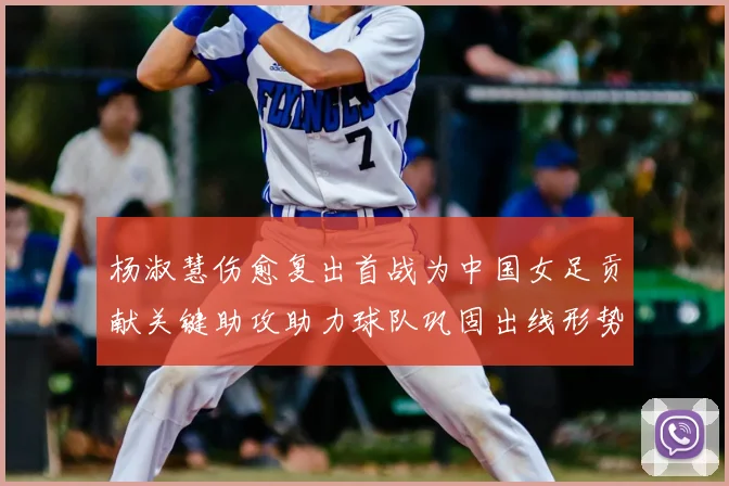 杨淑慧伤愈复出首战为中国女足贡献关键助攻助力球队巩固出线形势