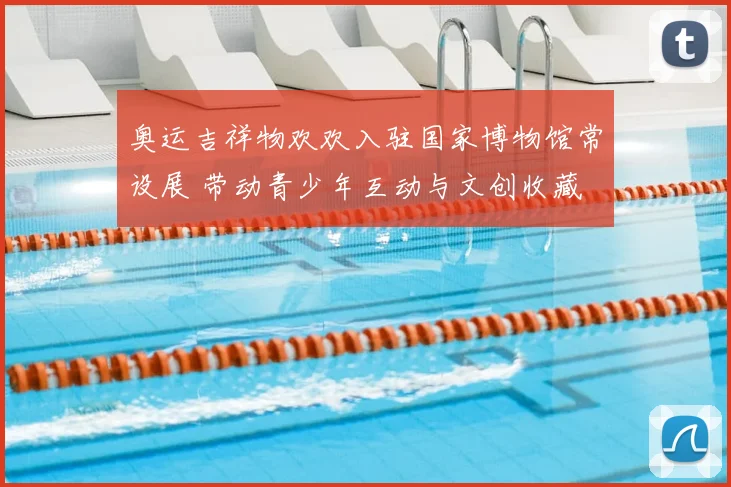 奥运吉祥物欢欢入驻国家博物馆常设展 带动青少年互动与文创收藏