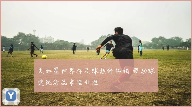 美加墨世界杯足球挂件热销 带动球迷纪念品市场升温