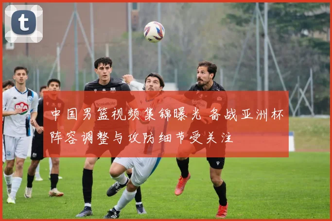 中国男篮视频集锦曝光 备战亚洲杯阵容调整与攻防细节受关注