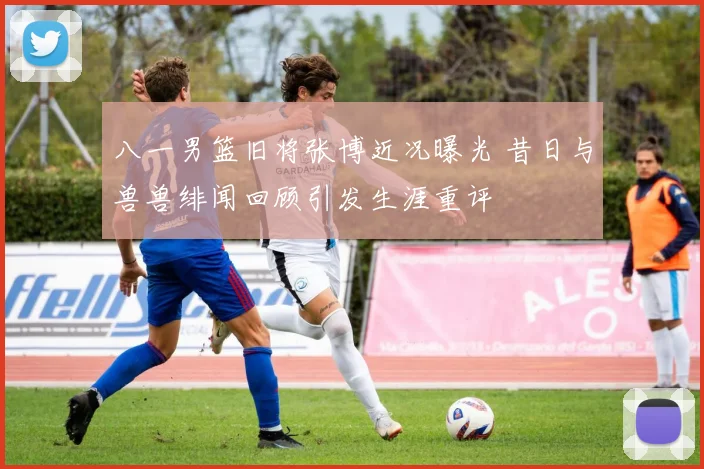 八一男篮旧将张博近况曝光 昔日与兽兽绯闻回顾引发生涯重评