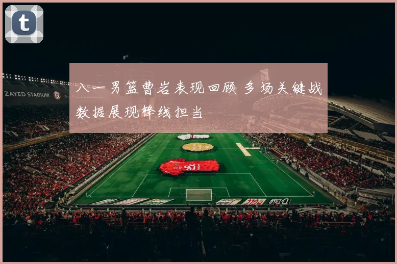 八一男篮曹岩表现回顾 多场关键战数据展现锋线担当