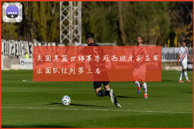 美国男篮世锦赛夺冠西班牙获亚军法国队位列第三名
