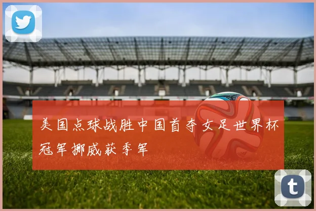 美国点球战胜中国首夺女足世界杯冠军挪威获季军