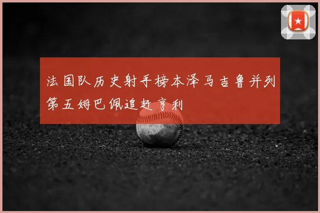 法国队历史射手榜本泽马吉鲁并列第五姆巴佩追赶亨利