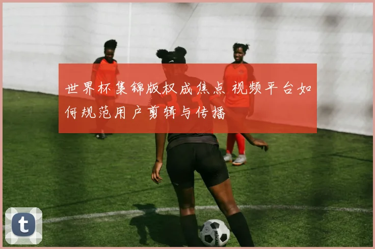 世界杯集锦版权成焦点 视频平台如何规范用户剪辑与传播