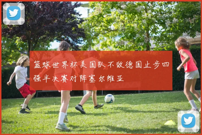 篮球世界杯美国队不敌德国止步四强半决赛对阵塞尔维亚