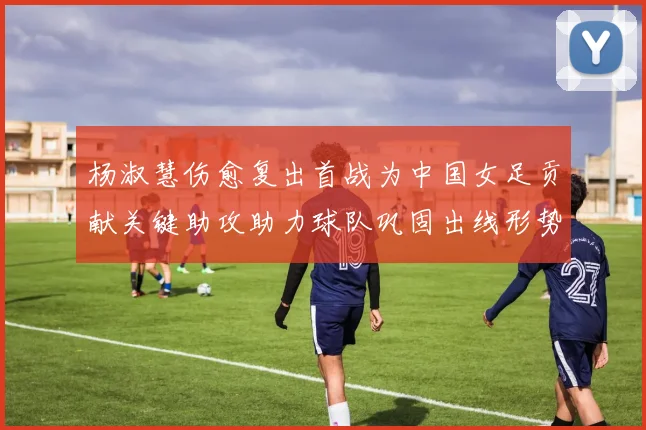 杨淑慧伤愈复出首战为中国女足贡献关键助攻助力球队巩固出线形势