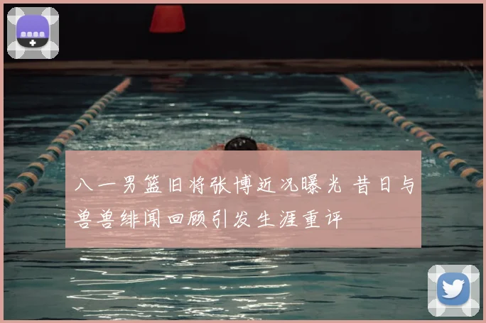 八一男篮旧将张博近况曝光 昔日与兽兽绯闻回顾引发生涯重评