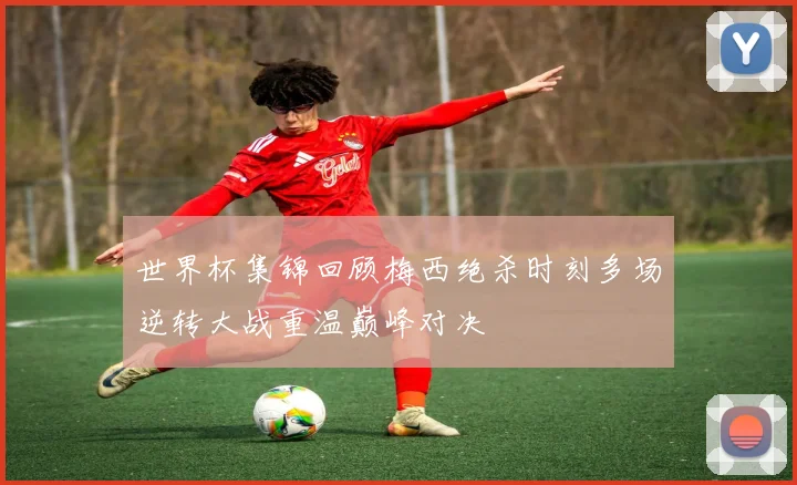 世界杯集锦回顾梅西绝杀时刻多场逆转大战重温巅峰对决