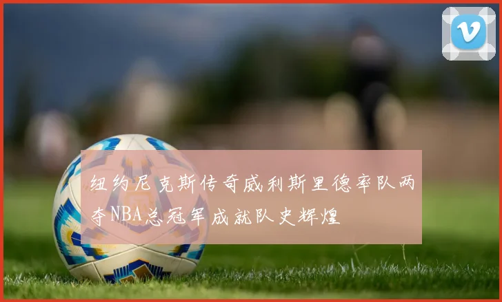 纽约尼克斯传奇威利斯里德率队两夺NBA总冠军成就队史辉煌