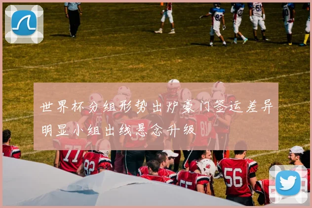 世界杯分组形势出炉豪门签运差异明显小组出线悬念升级