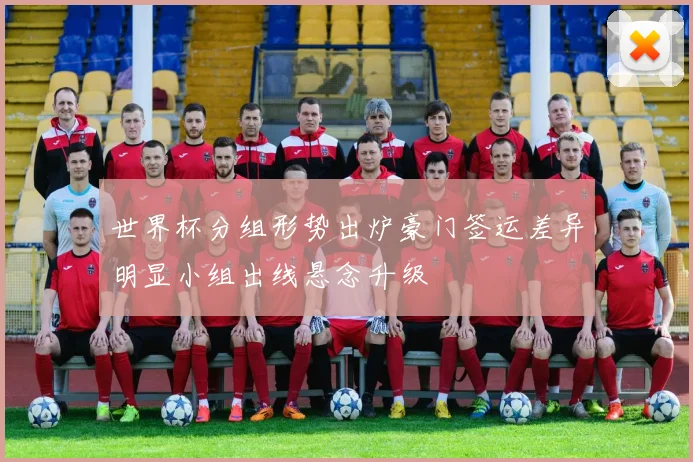 世界杯分组形势出炉豪门签运差异明显小组出线悬念升级